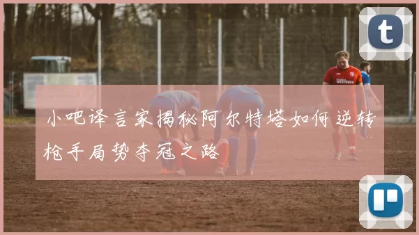 小吧译言家揭秘阿尔特塔如何逆转枪手局势夺冠之路