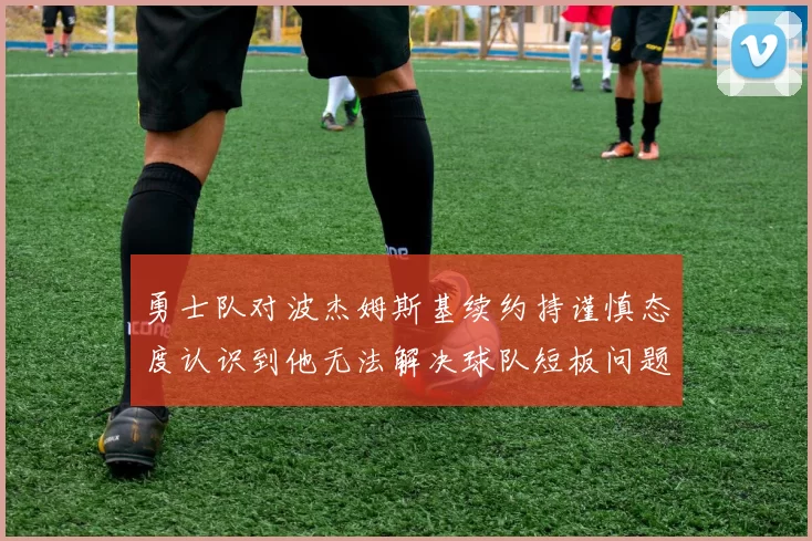 勇士队对波杰姆斯基续约持谨慎态度认识到他无法解决球队短板问题