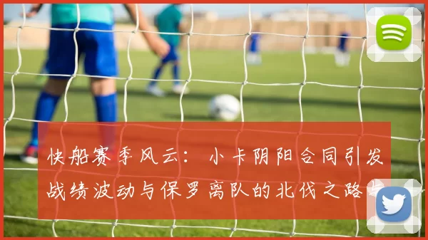 快船赛季风云：小卡阴阳合同引发战绩波动与保罗离队的北伐之路与哈登的去向探讨