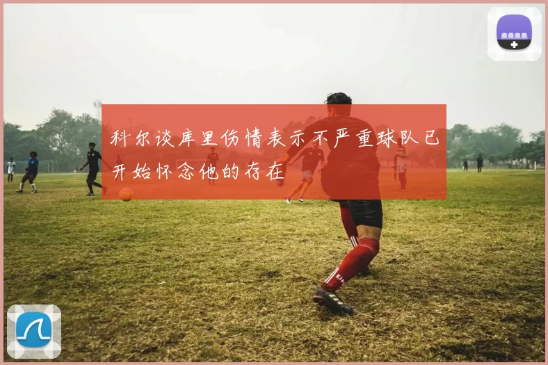 科尔谈库里伤情表示不严重球队已开始怀念他的存在
