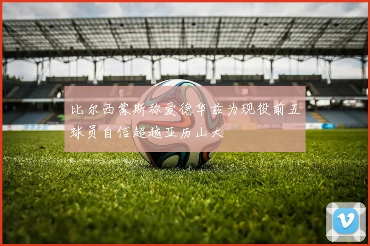 比尔西蒙斯称爱德华兹为现役前五球员自信超越亚历山大