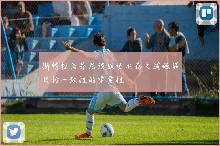 斯特拉马乔尼谈教练共存之道强调目标一致性的重要性