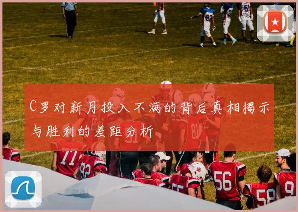 C罗对新月投入不满的背后真相揭示与胜利的差距分析