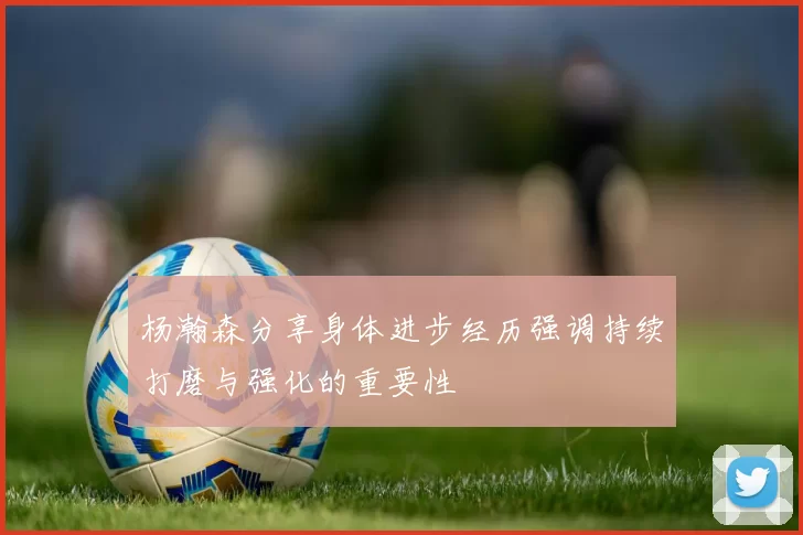 杨瀚森分享身体进步经历强调持续打磨与强化的重要性