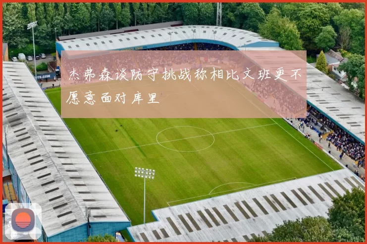杰弗森谈防守挑战称相比文班更不愿意面对库里