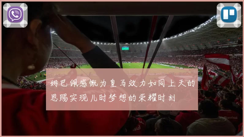 姆巴佩感慨为皇马效力如同上天的恩赐实现儿时梦想的荣耀时刻