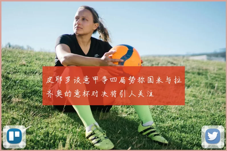 皮耶罗谈意甲争四局势称国米与拉齐奥的意杯对决将引人关注