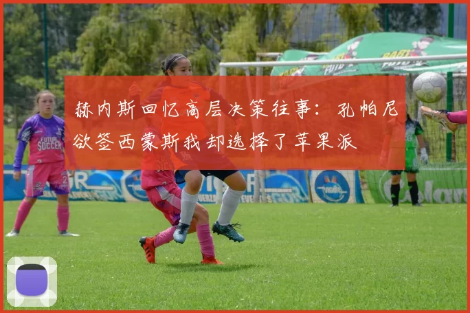赫内斯回忆高层决策往事：孔帕尼欲签西蒙斯我却选择了苹果派