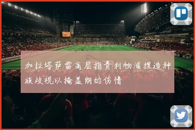 加拉塔萨雷高层指责利物浦捏造种族歧视以掩盖朗的伤情