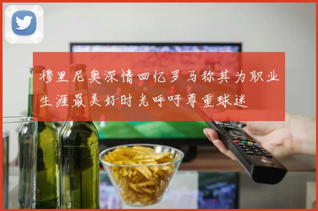穆里尼奥深情回忆罗马称其为职业生涯最美好时光呼吁尊重球迷
