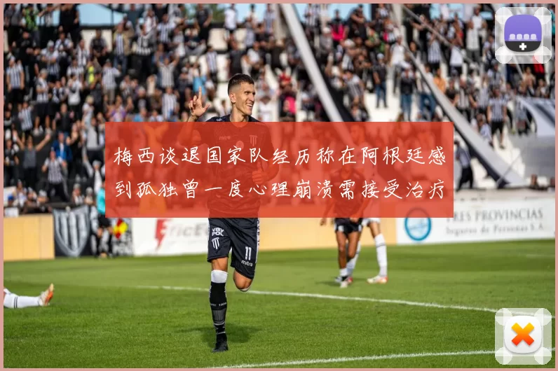 梅西谈退国家队经历称在阿根廷感到孤独曾一度心理崩溃需接受治疗
