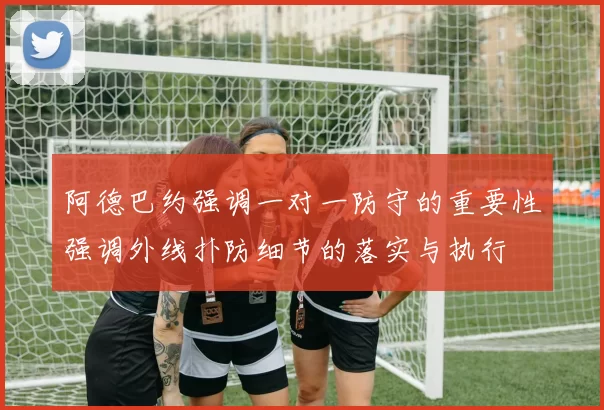 阿德巴约强调一对一防守的重要性强调外线扑防细节的落实与执行