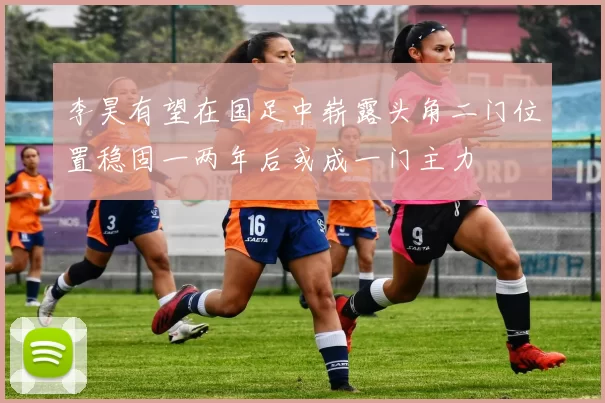 李昊有望在国足中崭露头角二门位置稳固一两年后或成一门主力
