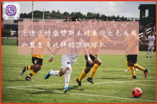 范德法特盛赞斯米特表现出色或将加盟皇马这样的顶级球队