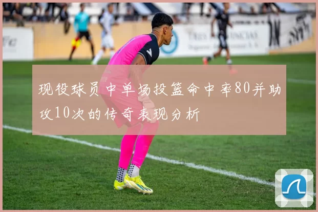 现役球员中单场投篮命中率80并助攻10次的传奇表现分析