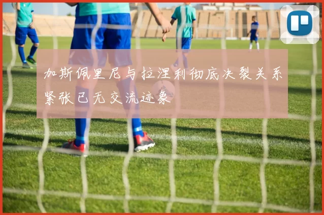 加斯佩里尼与拉涅利彻底决裂关系紧张已无交流迹象