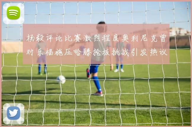 杨毅评论比赛激烈程度奥利尼克曾对乐福施压哈滕抢板挑战引发热议