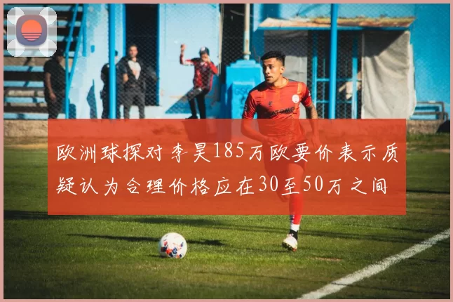 欧洲球探对李昊185万欧要价表示质疑认为合理价格应在30至50万之间